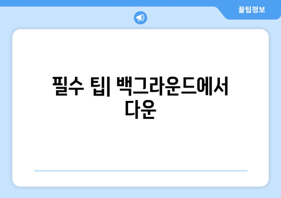 필수 팁| 백그라운드에서 다운