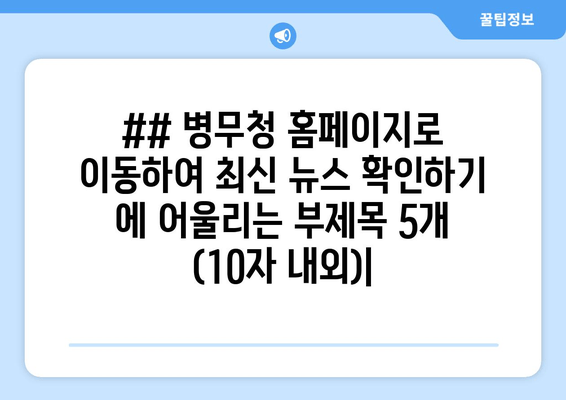 ## 병무청 홈페이지로 이동하여 최신 뉴스 확인하기 에 어울리는 부제목 5개 (10자 내외)|