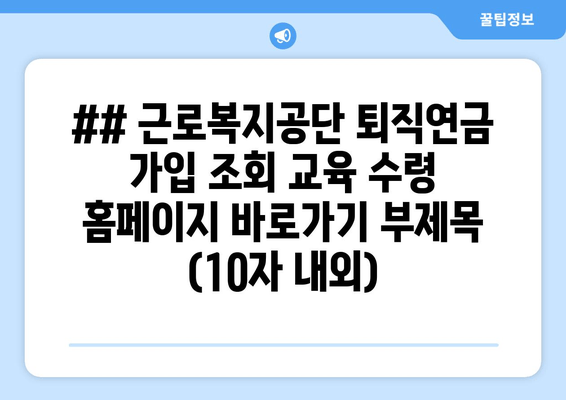 ## 근로복지공단 퇴직연금 가입 조회 교육 수령 홈페이지 바로가기 부제목 (10자 내외)