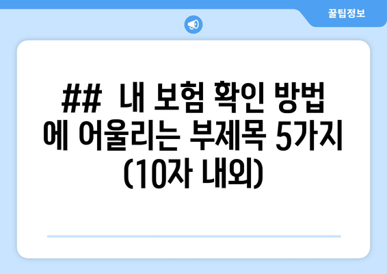 ##  내 보험 확인 방법 에 어울리는 부제목 5가지 (10자 내외)