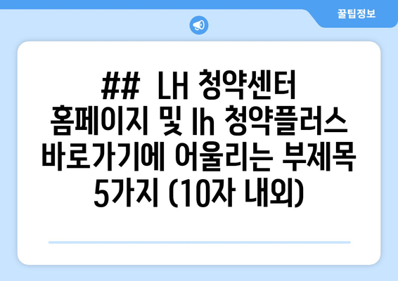 ##  LH 청약센터 홈페이지 및 lh 청약플러스 바로가기에 어울리는 부제목 5가지 (10자 내외)