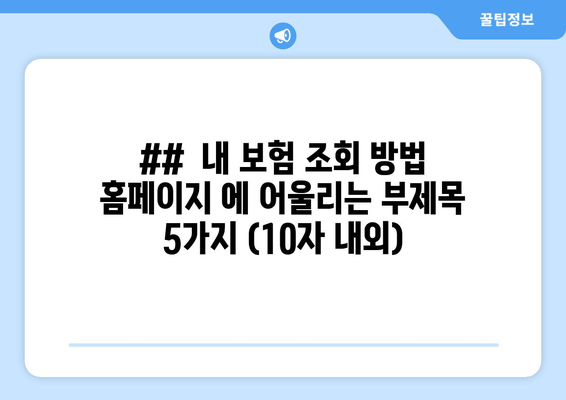 ##  내 보험 조회 방법 홈페이지 에 어울리는 부제목 5가지 (10자 내외)