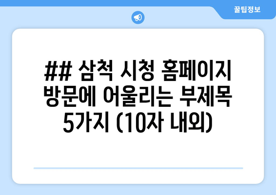 ## 삼척 시청 홈페이지 방문에 어울리는 부제목 5가지 (10자 내외)