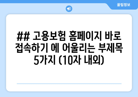 ## 고용보험 홈페이지 바로 접속하기 에 어울리는 부제목 5가지 (10자 내외)