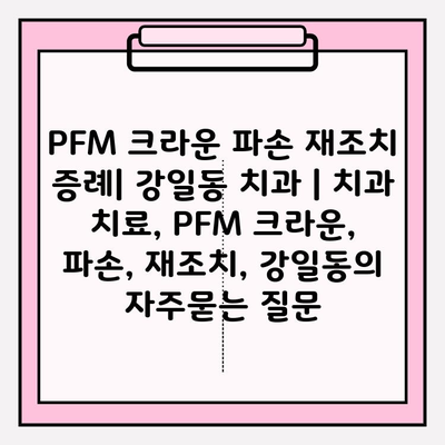 PFM 크라운 파손 재조치 증례| 강일동 치과 | 치과 치료, PFM 크라운, 파손, 재조치, 강일동