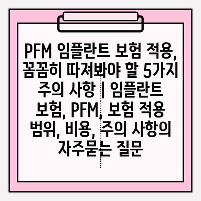 PFM 임플란트 보험 적용, 꼼꼼히 따져봐야 할 5가지 주의 사항 | 임플란트 보험, PFM, 보험 적용 범위, 비용, 주의 사항