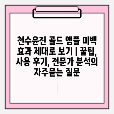 천수윤진 골드 앰플 미백 효과 제대로 보기 | 꿀팁, 사용 후기, 전문가 분석