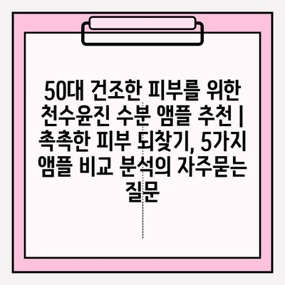 50대 건조한 피부를 위한 천수윤진 수분 앰플 추천 | 촉촉한 피부 되찾기, 5가지 앰플 비교 분석