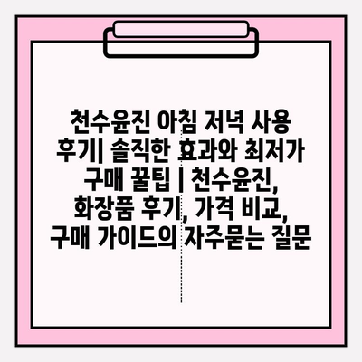 천수윤진 아침 저녁 사용 후기| 솔직한 효과와 최저가 구매 꿀팁 | 천수윤진, 화장품 후기, 가격 비교, 구매 가이드