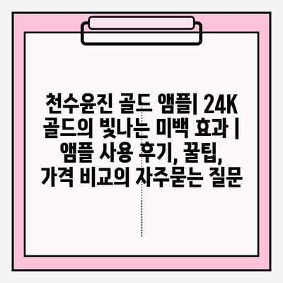 천수윤진 골드 앰플| 24K 골드의 빛나는 미백 효과 | 앰플 사용 후기, 꿀팁, 가격 비교