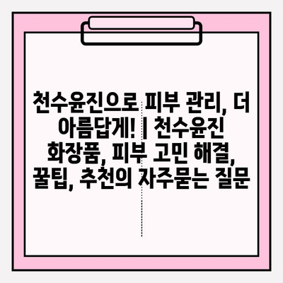 천수윤진으로 피부 관리, 더 아름답게! | 천수윤진 화장품, 피부 고민 해결, 꿀팁, 추천