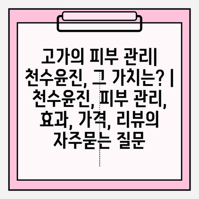 고가의 피부 관리| 천수윤진, 그 가치는? | 천수윤진, 피부 관리, 효과, 가격, 리뷰