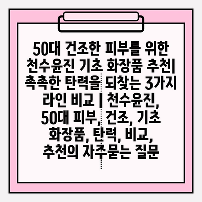 50대 건조한 피부를 위한 천수윤진 기초 화장품 추천| 촉촉한 탄력을 되찾는 3가지 라인 비교 | 천수윤진, 50대 피부, 건조, 기초 화장품, 탄력, 비교, 추천