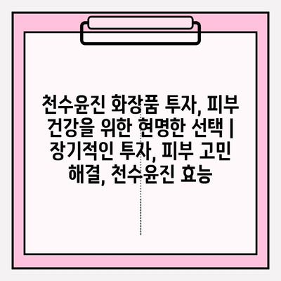 천수윤진 화장품 투자, 피부 건강을 위한 현명한 선택 | 장기적인 투자, 피부 고민 해결, 천수윤진 효능