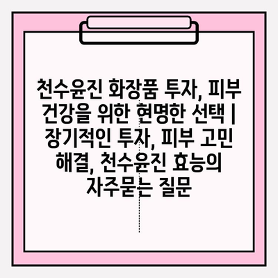 천수윤진 화장품 투자, 피부 건강을 위한 현명한 선택 | 장기적인 투자, 피부 고민 해결, 천수윤진 효능