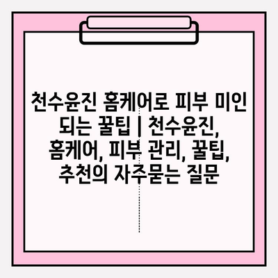 천수윤진 홈케어로 피부 미인 되는 꿀팁 | 천수윤진, 홈케어, 피부 관리, 꿀팁, 추천