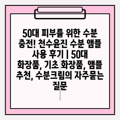 50대 피부를 위한 수분 충전! 천수윤진 수분 앰플 사용 후기 | 50대 화장품, 기초 화장품, 앰플 추천, 수분크림