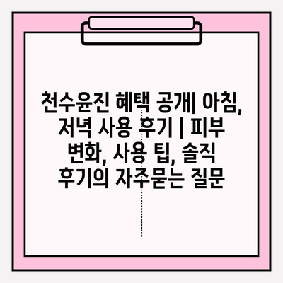 천수윤진 혜택 공개| 아침, 저녁 사용 후기 | 피부 변화, 사용 팁, 솔직 후기