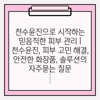 천수윤진으로 시작하는 믿음직한 피부 관리 | 천수윤진, 피부 고민 해결, 안전한 화장품, 솔루션