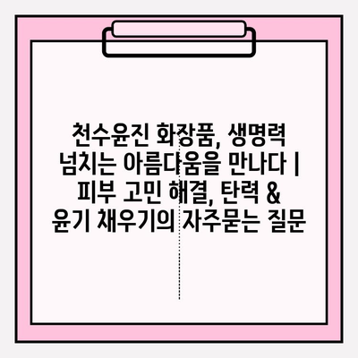 천수윤진 화장품, 생명력 넘치는 아름다움을 만나다 | 피부 고민 해결, 탄력 & 윤기 채우기