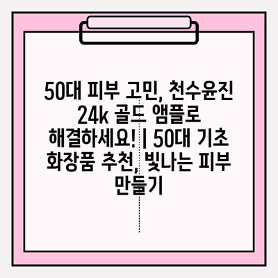 50대 피부 고민, 천수윤진 24k 골드 앰플로 해결하세요! | 50대 기초 화장품 추천, 빛나는 피부 만들기