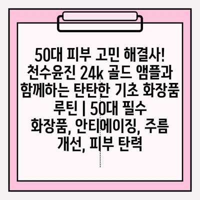 50대 피부 고민 해결사! 천수윤진 24k 골드 앰플과 함께하는 탄탄한 기초 화장품 루틴 | 50대 필수 화장품, 안티에이징, 주름 개선, 피부 탄력