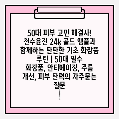 50대 피부 고민 해결사! 천수윤진 24k 골드 앰플과 함께하는 탄탄한 기초 화장품 루틴 | 50대 필수 화장품, 안티에이징, 주름 개선, 피부 탄력