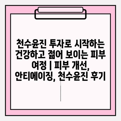 천수윤진 투자로 시작하는 건강하고 젊어 보이는 피부 여정 | 피부 개선, 안티에이징, 천수윤진 후기