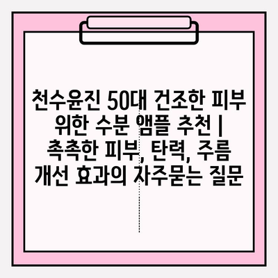 천수윤진 50대 건조한 피부 위한 수분 앰플 추천 | 촉촉한 피부, 탄력, 주름 개선 효과