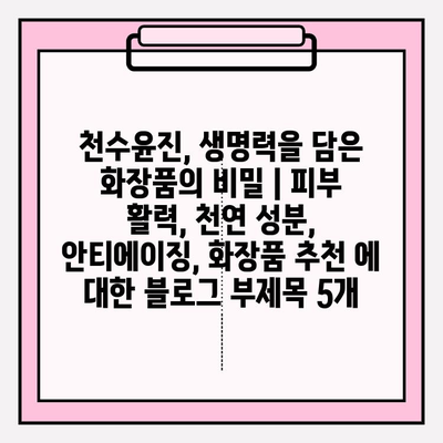 천수윤진, 생명력을 담은 화장품의 비밀 | 피부 활력, 천연 성분, 안티에이징, 화장품 추천