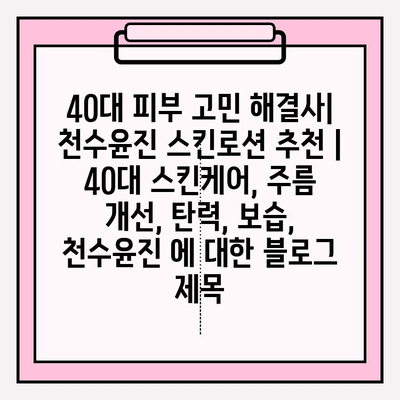 40대 피부 고민 해결사| 천수윤진 스킨로션 추천 | 40대 스킨케어, 주름 개선, 탄력, 보습, 천수윤진