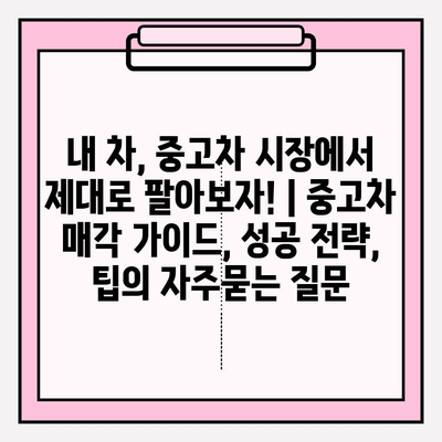 내 차, 중고차 시장에서 제대로 팔아보자! | 중고차 매각 가이드, 성공 전략, 팁