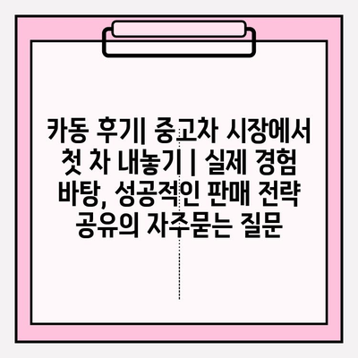 카동 후기| 중고차 시장에서 첫 차 내놓기 | 실제 경험 바탕, 성공적인 판매 전략 공유