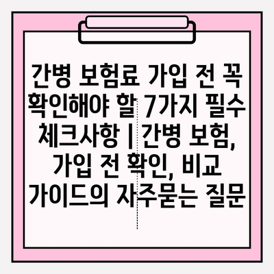 간병 보험료 가입 전 꼭 확인해야 할 7가지 필수 체크사항 | 간병 보험, 가입 전 확인, 비교 가이드