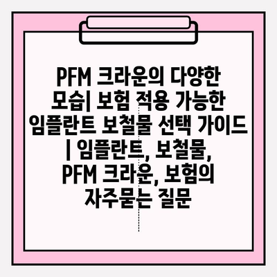 PFM 크라운의 다양한 모습| 보험 적용 가능한 임플란트 보철물 선택 가이드 | 임플란트, 보철물, PFM 크라운, 보험