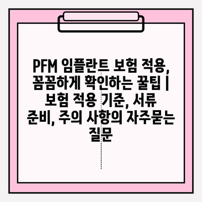 PFM 임플란트 보험 적용, 꼼꼼하게 확인하는 꿀팁 | 보험 적용 기준, 서류 준비, 주의 사항