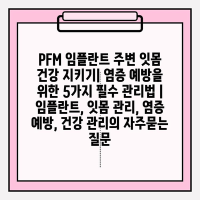 PFM 임플란트 주변 잇몸 건강 지키기| 염증 예방을 위한 5가지 필수 관리법 | 임플란트, 잇몸 관리, 염증 예방, 건강 관리