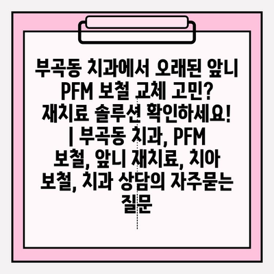 부곡동 치과에서 오래된 앞니 PFM 보철 교체 고민? 재치료 솔루션 확인하세요! | 부곡동 치과, PFM 보철, 앞니 재치료, 치아 보철, 치과 상담