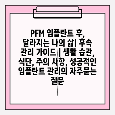 PFM 임플란트 후, 달라지는 나의 삶| 후속 관리 가이드 | 생활 습관, 식단, 주의 사항, 성공적인 임플란트 관리