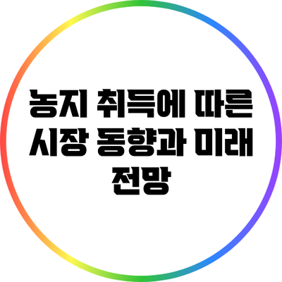 농지 취득에 따른 시장 동향과 미래 전망