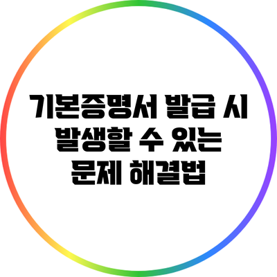기본증명서 발급 시 발생할 수 있는 문제 해결법