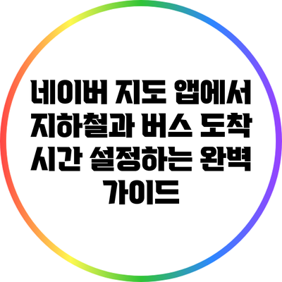 네이버 지도 앱에서 지하철과 버스 도착 시간 설정하는 완벽 가이드