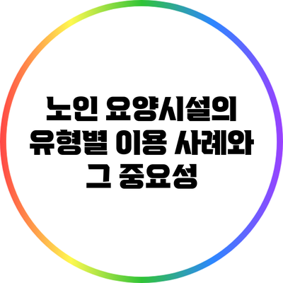 노인 요양시설의 유형별 이용 사례와 그 중요성