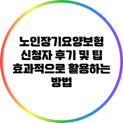노인장기요양보험 신청자 후기 및 팁: 효과적으로 활용하는 방법